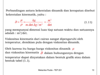 Perbandingan antara kekentalan dinamik dan kerapatan disebut
kekentalan kinematik, yaitu :
        μ       kg           m2
      ϑ= =                 =                               (1.11)
        ρ m. det .kg / m 3
                             det
yang mempunyai dimensi luas tiap satuan waktu dan satuannya
adalah : m2/det.

Viskositas kinematis dari cairan sangat dipengaruhi oleh
temperatur, demikian pula dengan viskositas dinamik.

Oleh karena itu harga-harga viskositas dinamik μ
dan viskositas kinematis ϑ dalam hubungannya dengan
temperatur dapat dinyatakan dalam bentuk grafik atau dalam
bentuk tabel (1.1).


                       Mekanika Fluida - TEP 201                13
 