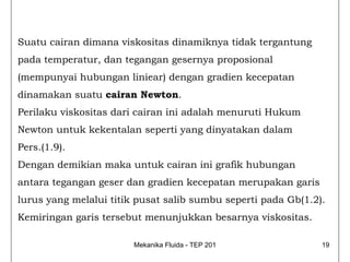 Suatu cairan dimana viskositas dinamiknya tidak tergantung
pada temperatur, dan tegangan gesernya proposional
(mempunyai hubungan liniear) dengan gradien kecepatan
dinamakan suatu cairan Newton.
Perilaku viskositas dari cairan ini adalah menuruti Hukum
Newton untuk kekentalan seperti yang dinyatakan dalam
Pers.(1.9).
Dengan demikian maka untuk cairan ini grafik hubungan
antara tegangan geser dan gradien kecepatan merupakan garis
lurus yang melalui titik pusat salib sumbu seperti pada Gb(1.2).
Kemiringan garis tersebut menunjukkan besarnya viskositas.

                        Mekanika Fluida - TEP 201              19
 
