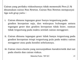 Cairan yang perilaku viskositasnya tidak memenuhi Pers.(1.9)
dinamakan cairan Non Newton. Cairan Non Newton mempunyai
tiga sub grup yaitu :


i. Cairan dimana tegangan geser hanya tergantung pada
   gradien kecepatan saja, dan walaupun hubungan antara
   tegangan geser dan gradien kecepatan tidak linier, namun
   tidak tergantung pada waktu setelah cairan menggeser.

ii. Cairan dimana tegangan geser tidak hanya tergantung pada
    gradien kecepatan tetapi tergantung pula pada waktu cairan
    menggeser atau pada kondisi sebelumnya.

iii. Cairan visco-elastis yang menunjukkan karakteristik dari zat
     pada elastis dan cairan viskus.
                       Mekanika Fluida - TEP 201               21
 