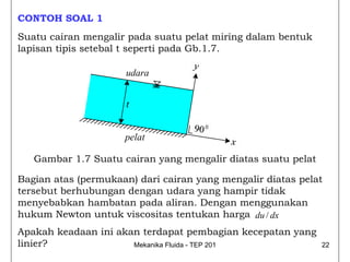 CONTOH SOAL 1
Suatu cairan mengalir pada suatu pelat miring dalam bentuk
lapisan tipis setebal t seperti pada Gb.1.7.

                      udara


                     t


                     pelat

   Gambar 1.7 Suatu cairan yang mengalir diatas suatu pelat

Bagian atas (permukaan) dari cairan yang mengalir diatas pelat
tersebut berhubungan dengan udara yang hampir tidak
menyebabkan hambatan pada aliran. Dengan menggunakan
hukum Newton untuk viscositas tentukan harga du / dx
Apakah keadaan ini akan terdapat pembagian kecepatan yang
linier?               Mekanika Fluida - TEP 201               22
 