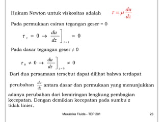 du
 Hukum Newton untuk viskositas adalah                   τ =μ
                                                               dz
 Pada permukaan cairan tegangan geser = 0
                    du ⎤
     τ    z   = 0 →    ⎥       = 0
                    dz ⎦ z = t
 Pada dasar tegangan geser ≠ 0

                    du ⎤
     τ0       ≠ 0 →    ⎥       ≠ 0
                    dz ⎦ z = 0
Dari dua persamaan tersebut dapat dilihat bahwa terdapat
                 du
perubahan           antara dasar dan permukaan yang menunjukkan
                 dz
adanya perubahan dari kemiringan lengkung pembagian
kecepatan. Dengan demikian kecepatan pada sumbu z
tidak linier.
                            Mekanika Fluida - TEP 201               23
 