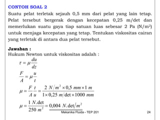 CONTOH SOAL 2
Suatu pelat terletak sejauh 0,5 mm dari pelat yang lain tetap.
Pelat tersebut bergerak dengan kecepatan 0,25 m/det dan
memerlukan suatu gaya tiap satuan luas sebesar 2 Pa (N/m2)
untuk menjaga kecepatan yang tetap. Tentukan viskositas cairan
yang terletak di antara dua pelat tersebut.

Jawaban :
Hukum Newton untuk viskositas adalah :
          du
    τ =μ
          dz
     F     u
       =μ
     A     t
        F t       2 N m 2 × 0,5 mm × 1 m
    μ=        =
        A u 1 × 0,25 m det × 1000 mm
        1 N . det
    μ=            = 0,004 N . det m 2
        250 m 2          Mekanika Fluida - TEP 201         24
 