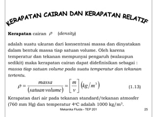 Kerapatan cairan ρ    (density)

adalah suatu ukuran dari konsentrasi massa dan dinyatakan
dalam bentuk massa tiap satuan volume. Oleh karena
temperatur dan tekanan mempunyai pengaruh (walaupun
sedikit) maka kerapatan cairan dapat didefinisikan sebagai :
massa tiap satuan volume pada suatu temperatur dan tekanan
tertentu.

    ρ=
            massa        ⎡m⎤
                       = ⎢ ⎥ kg m 3
       (satuan volume ) ⎣ v ⎦
                                     (             )   (1.13)

Kerapatan dari air pada tekanan standard/tekanan atmosfer
(760 mm Hg) dan temperatur 4oC adalah 1000 kg/m3.
                       Mekanika Fluida - TEP 201                25
 