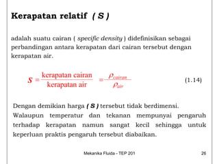 Kerapatan relatif ( S )

adalah suatu cairan ( specific density ) didefinisikan sebagai
perbandingan antara kerapatan dari cairan tersebut dengan
kerapatan air.


        kerapatan cairan   ρ cairan
     S=                  =
                             ρair
                                                           (1.14)
         kerapatan air

Dengan demikian harga ( S ) tersebut tidak berdimensi.
Walaupun temperatur dan tekanan mempunyai pengaruh
terhadap kerapatan namun sangat kecil sehingga untuk
keperluan praktis pengaruh tersebut diabaikan.


                        Mekanika Fluida - TEP 201                26
 