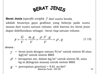 Berat Jenis (specific weight)      γ
                                dari suatu benda
adalah besarnya gaya grafitasi yang bekerja pada suatu
massa dari suatu satuan volume, oleh karena itu berat jenis
dapat didefinisikan sebagai : berat tiap satuan volume.

           G m . g ρ .V . g
        γ = =     =         = ρ .g                        (1.15)
           V  V       V
dimana :
    γ      = berat jenis dengan satuan N/m3 untuk sistem SI atau
             kgf/m3 untuk sistem MKS
    ρ      = kerapatan zat, dalam kg/m3 untuk sistem SI, atau
             kg m (kilogram massa) untuk sistem MKS
    g      = percepatan gravitasi = 9,81 m/det2
                           Mekanika Fluida - TEP 201           27
 
