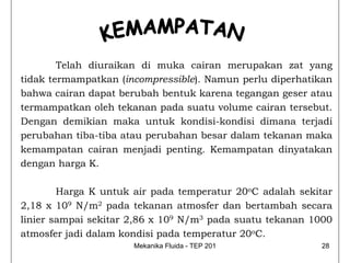 Telah diuraikan di muka cairan merupakan zat yang
tidak termampatkan (incompressible). Namun perlu diperhatikan
bahwa cairan dapat berubah bentuk karena tegangan geser atau
termampatkan oleh tekanan pada suatu volume cairan tersebut.
Dengan demikian maka untuk kondisi-kondisi dimana terjadi
perubahan tiba-tiba atau perubahan besar dalam tekanan maka
kemampatan cairan menjadi penting. Kemampatan dinyatakan
dengan harga K.

        Harga K untuk air pada temperatur 20oC adalah sekitar
2,18 x 109 N/m2 pada tekanan atmosfer dan bertambah secara
linier sampai sekitar 2,86 x 109 N/m3 pada suatu tekanan 1000
atmosfer jadi dalam kondisi pada temperatur 20oC.
                      Mekanika Fluida - TEP 201           28
 