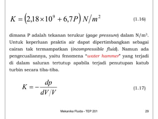 (
K = 2,18 × 10 + 6,7 P N m
                    9
                                       )               2
                                                           (1.16)


dimana P adalah tekanan terukur (gage pressure) dalam N/m3.
Untuk keperluan praktis air dapat dipertimbangkan sebagai
cairan tak termampatkan (incompressible fluid). Namun ada
pengecualiannya, yaitu fenomena “water hammer” yang terjadi
di dalam saluran tertutup apabila terjadi penutupan katub
turbin secara tiba-tiba.


            dp
      K =−                                                 (1.17)
           dV V

                           Mekanika Fluida - TEP 201            29
 