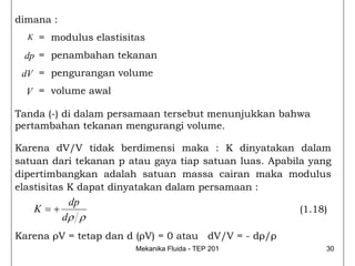 dimana :
  K   = modulus elastisitas
 dp = penambahan tekanan
 dV = pengurangan volume
  V = volume awal

Tanda (-) di dalam persamaan tersebut menunjukkan bahwa
pertambahan tekanan mengurangi volume.

Karena dV/V tidak berdimensi maka : K dinyatakan dalam
satuan dari tekanan p atau gaya tiap satuan luas. Apabila yang
dipertimbangkan adalah satuan massa cairan maka modulus
elastisitas K dapat dinyatakan dalam persamaan :
              dp
      K =+                                             (1.18)
             dρ ρ
Karena ρV = tetap dan d (ρV) = 0 atau dV/V = - dρ/ρ
                         Mekanika Fluida - TEP 201           30
 