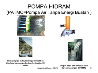 POMPA HIDRAM
(PATMO=Pompa Air Tanpa Energi Buatan )




 Jaringan pipa output menuju tempat bak
distribusi dengan perbedaan ketinggian 85
                  meter                                   Output pada bak terminal hasil
                                 Mekanika Fluida - TEP 201 dari pemasangan 5 PATMO         31
 