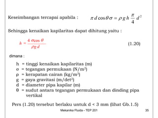 π
Keseimbangan tercapai apabila :             π d cos θ σ = ρ g h       d2
                                                                  4
Sehingga kenaikan kapilaritas dapat dihitung yaitu :

             4 σ cos θ
       h =                                                    (1.20)
               ρg d

dimana :

   h   = tinggi kenaikan kapilaritas (m)
   σ   = tegangan permukaan (N/m2)
   ρ   = kerapatan cairan (kg/m3)
   g   = gaya gravitasi (m/det2)
   d   = diameter pipa kapilar (m)
   θ   = sudut antara tegangan permukaan dan dinding pipa
         vertikal

 Pers (1.20) tersebut berlaku untuk d < 3 mm (lihat Gb.1.5)
                         Mekanika Fluida - TEP 201                         35
 