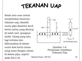 Salah satu cara untuk
menjelaskan besarnya                                  uap
                                                                           pu A

tekanan uap, diambil
suatu pipa diameter kecil
                                      tube
berisi cairan yang ditutup
                                                            h                     (γ h A )

di salah satu ujungnya                                          Tekanan
                                                                atmosfer
(tube). Ujung yang satu
                                                                       ( p atm A)
lagi terbuka dan
                                                                 Keseimbangan gaya
dibenamkan di dalam
suatu bak berisi cairan                             Gambar 1.6
yang sama dengan cairan                        Penjelasan terjadinya
                                                   Tekanan Uap
di dalam pipa, seperti
pada Gb.(1.6).            Mekanika Fluida - TEP 201                                   36
 