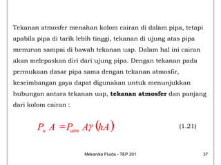 Tekanan atmosfer menahan kolom cairan di dalam pipa, tetapi
apabila pipa di tarik lebih tinggi, tekanan di ujung atas pipa
menurun sampai di bawah tekanan uap. Dalam hal ini cairan
akan melepaskan diri dari ujung pipa. Dengan tekanan pada
permukaan dasar pipa sama dengan tekanan atmosfir,
keseimbangan gaya dapat digunakan untuk menunjukkan
hubungan antara tekanan uap, tekanan atmosfer dan panjang
dari kolom cairan :


        Pu A = P Aγ (hA )
                atm
                                                        (1.21)



                        Mekanika Fluida - TEP 201                37
 