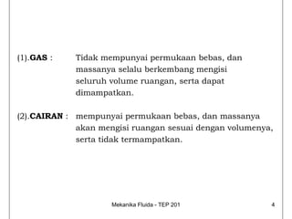 (1).GAS :    Tidak mempunyai permukaan bebas, dan
             massanya selalu berkembang mengisi
             seluruh volume ruangan, serta dapat
             dimampatkan.

(2).CAIRAN : mempunyai permukaan bebas, dan massanya
             akan mengisi ruangan sesuai dengan volumenya,
             serta tidak termampatkan.




                     Mekanika Fluida - TEP 201           4
 