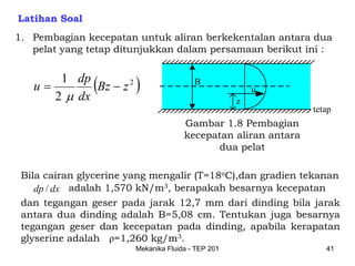 Latihan Soal
1. Pembagian kecepatan untuk aliran berkekentalan antara dua
   pelat yang tetap ditunjukkan dalam persamaan berikut ini :


   u=
       1 dp
      2 μ dx
             (Bz − z 2 )                 B
                                                        u
                                                    z
                                                                tetap
                                      Gambar 1.8 Pembagian
                                      kecepatan aliran antara
                                            dua pelat

 Bila cairan glycerine yang mengalir (T=18oC),dan gradien tekanan
    dp / dx adalah 1,570 kN/m3, berapakah besarnya kecepatan
 dan tegangan geser pada jarak 12,7 mm dari dinding bila jarak
 antara dua dinding adalah B=5,08 cm. Tentukan juga besarnya
 tegangan geser dan kecepatan pada dinding, apabila kerapatan
 glyserine adalah ρ=1,260 kg/m3.
                        Mekanika Fluida - TEP 201                  41
 