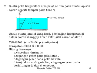 2. Suatu pelat bergerak di atas pelat ke dua pada suatu lapisan
   cairan seperti tampak pada Gb.1.9
           z

                                          u = 0,3 m / det

                    d = 0,3 mm



   Untuk suatu jarak d yang kecil, pembagian kecepatan di
   dalam cairan dianggap linier. Sifat-sifat cairan adalah :
   Viscositas   μ = 0,65 cp (centipoises)
   Kerapatan relatif S = 0,88
   Hitung besarnya :
      a.viscositas kinematis.
      b.tegangan geser pada pelat atas .
      c.tegangan geser pada pelat bawah.
      d.tunjukkan arah garis kerja tegangan geser pada
      perhitungan (b dan c) tersebut.
                            Mekanika Fluida - TEP 201          42
 