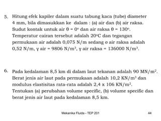 5. Hitung efek kapiler dalam suatu tabung kaca (tube) diameter
   4 mm, bila dimasukkan ke dalam : (a) air dan (b) air raksa.
   Sudut kontak untuk air θ = 0o dan air raksa θ = 130o.
   Temperatur cairan tersebut adalah 20oC dan tegangan
   permukaan air adalah 0,075 N/m sedang σ air raksa adalah
   0,52 N/m, γ air = 9806 N/m3, γ air raksa = 136000 N/m3.



6. Pada kedalaman 8,5 km di dalam laut tekanan adalah 90 MN/m2.
   Berat jenis air laut pada permukaan adalah 10,2 KN/m3 dan
   modulus elastisitas rata-rata adalah 2,4 x 106 KN/m2.
   Tentukan (a) perubahan volume specific, (b) volume specific dan
   berat jenis air laut pada kedalaman 8,5 km.


                         Mekanika Fluida - TEP 201               44
 