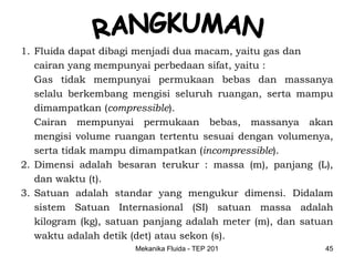 1. Fluida dapat dibagi menjadi dua macam, yaitu gas dan
   cairan yang mempunyai perbedaan sifat, yaitu :
   Gas tidak mempunyai permukaan bebas dan massanya
   selalu berkembang mengisi seluruh ruangan, serta mampu
   dimampatkan (compressible).
   Cairan mempunyai permukaan bebas, massanya akan
   mengisi volume ruangan tertentu sesuai dengan volumenya,
   serta tidak mampu dimampatkan (incompressible).
2. Dimensi adalah besaran terukur : massa (m), panjang (L),
   dan waktu (t).
3. Satuan adalah standar yang mengukur dimensi. Didalam
   sistem Satuan Internasional (SI) satuan massa adalah
   kilogram (kg), satuan panjang adalah meter (m), dan satuan
   waktu adalah detik (det) atau sekon (s).
                      Mekanika Fluida - TEP 201            45
 