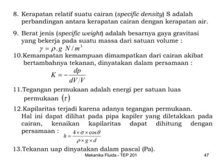 8. Kerapatan relatif suatu cairan (specific density) S adalah
   perbandingan antara kerapatan cairan dengan kerapatan air.
9. Berat jenis (specific weight) adalah besarnya gaya gravitasi
   yang bekerja pada suatu massa dari satuan volume :
        γ = ρ . g N / m3
10.Kemampatan kemampuan dimampatkan dari cairan akibat
   bertambahnya tekanan, dinyatakan dalam persamaan :
                    dp
            K =−
                   dV V
11.Tegangan permukaan adalah energi per satuan luas
   permukaan (τ )
12.Kapilaritas terjadi karena adanya tegangan permukaan.
   Hal ini dapat dilihat pada pipa kapiler yang diletakkan pada
   cairan, kenaikan kapilaritas dapat dihitung dengan
   persamaan :      4 × σ × cos θ
                 h=
                      ρ×g×d
13.Tekanan uap dinyatakan dalam pascal (Pa).
                           Mekanika Fluida - TEP 201              47
 