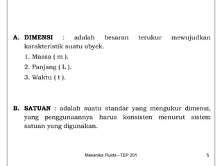 A. DIMENSI      :  adalah     besaran              terukur   mewujudkan
   karakteristik suatu obyek.
   1. Massa ( m ).
   2. Panjang ( L ).
   3. Waktu ( t ).




B. SATUAN : adalah suatu standar yang mengukur dimensi,
   yang penggunaannya harus konsisten menurut sistem
   satuan yang digunakan.



                       Mekanika Fluida - TEP 201                     5
 