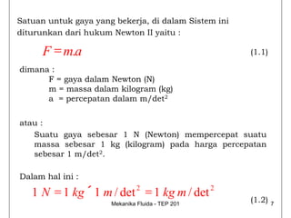 Satuan untuk gaya yang bekerja, di dalam Sistem ini
diturunkan dari hukum Newton II yaitu :

      F = m.a                                         (1.1)

dimana :
      F = gaya dalam Newton (N)
      m = massa dalam kilogram (kg)
      a = percepatan dalam m/det2


atau :
   Suatu gaya sebesar 1 N (Newton) mempercepat suatu
   massa sebesar 1 kg (kilogram) pada harga percepatan
   sebesar 1 m/det2.

Dalam hal ini :

   1N = 1 kg ´ 1 m / det 2 = 1 kg m / det 2
                      Mekanika Fluida - TEP 201
                                                      (1.2)   7
 