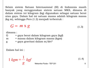 Selain sistem Satuan Internasional (SI) di Indonesia masih
banyak yang menggunakan sistem satuan MKS, dimana di
dalam sistem ini kilogram (kg) digunakan sebagai satuan berat
atau gaya. Dalam hal ini satuan massa adalah kilogram massa
(kg m), sehingga Pers (1.2) menjadi terbentuk :

   G= mxg                                             (1.3)

dimana :
G     = gaya berat dalam kilogram gaya (kgf)
m     = massa dalam kilogram massa (kgm)
g     = gaya gravitasi dalam m/det2


Dalam hal ini :


         1
  1 kgm = kgf                                         (1.4)
         g            Mekanika Fluida - TEP 201               8
 
