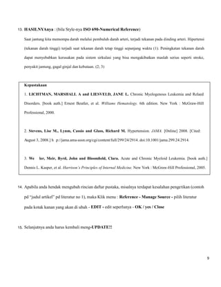 9 
13. HASILNYAnya : (bila Style-nya ISO 690-Numerical Reference) 
Saat jantung kita memompa darah melalui pembuluh darah arteri, terjadi tekanan pada dinding arteri. Hipertensi (tekanan darah tinggi) terjadi saat tekanan darah tetap tinggi sepanjang waktu (1). Peningkatan tekanan darah dapat menyebabkan kerusakan pada sistem sirkulasi yang bisa mengakibatkan maslah serius seperti stroke, penyakit jantung, gagal ginjal dan kebutaan. (2; 3) 
Kepustakaan 
1. LICHTMAN, MARSHALL A and LIESVELD, JANE L. Chronic Myelogenous Leukemia and Relaed Disorders. [book auth.] Ernest Beutler, et al. Williams Hematology. 6th edition. New York : McGraw-Hill Professional, 2000. 
2. Stevens, Lise M., Lynm, Cassio and Glass, Richard M. Hypertension. JAMA. [Online] 2008. [Cited: August 3, 2008.] h p://jama.ama-assn.org/cgi/content/full/299/24/2914. doi:10.1001/jama.299.24.2914. 
3. We ler, Meir, Byrd, John and Bloomfield, Clara. Acute and Chronic Myeloid Leukemia. [book auth.] Dennis L. Kasper, et al. Harrison’s Principles of Internal Medicine. New York : McGraw-Hill Professional, 2005. 
14. Apabila anda hendak mengubah rincian daftar pustaka, misalnya terdapat kesalahan pengetikan (contoh pd “judul artikel” pd literatur no 1), maka Klik menu : Reference - Manage Source - pilih literatur pada kotak kanan yang akan di ubah - EDIT - edit seperlunya - OK / yes / Close 
15. Selanjutnya anda harus kembali meng-UPDATE!! 
 