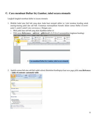11 
C. Cara membuat Daftar Isi, Gambar, tabel secara otomatis 
Langkah-langkah membuat daftar isi secara otomatis: 
1. Bloklah Judul atau Sub bab yang akan Anda buat menjadi daftar isi. Lalu tentukan heading untuk masing-masing judul dan sub bab. Urutannya menunjukkan hierarki dalam semua Daftar (Contoh: judul 1, judul2, judul3, dan seterusnya.). Dengan cara: 
- Blok judul atau sub bab yang akan dijadikan daftar isi 
- Pilih menu References – add text – pilih level 1, 2, 3 (level menunjukkan tingkatan heading) 
2. Apabila semua bab atau sub bab sudah selesai ditentukan headingnya buat new page pilih menu Refrences – table of contents- automatic table 
 
