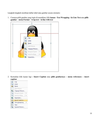 13 
Langkah-langkah membuat daftar tabel atau gambar secara otomatis: 
1. Caranya pilih gambar yang ingin di masukkan, klik kanan - Text Wrapping - In Line Text atau pilih gambar – menu Format – wrap text – in line with text 
2. Kemudian klik kanan lagi - Insert Caption atau pilih gambarnya – menu references – insert caption 
 