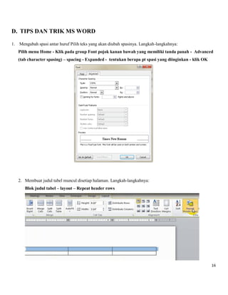 16 
D. TIPS DAN TRIK MS WORD 
1. Mengubah spasi antar huruf Pilih teks yang akan diubah spasinya. Langkah-langkahnya: 
Pilih menu Home - Klik pada group Font pojok kanan bawah yang memiliki tanda panah - Advanced (tab character spasing) – spacing - Expanded - tentukan berapa pt spasi yang diinginkan - klik OK 
2. Membuat judul tabel muncul disetiap halaman. Langkah-langkahnya: 
Blok judul tabel – layout – Repeat header rows 
 