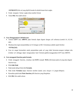 18 
=SUM(LEFT) bila sel yang dipilih berada di sebelah kanan baris angka. 
 Untuk mengatur format angka tekan number format 
 Tekan OK, bila sudah selesai 
3. Cara Menggunakan Cell Reference 
 Tulisan LEFT atau ABOVE pada formula dapat diganti dengan cell reference (contoh: A1, A2, B1, dsb). 
 Misalnya kita ingin menjumlahkan sel A2 dengan sel B2. Formulanya adalah seperti berikut: =SUM(a2,b2). 
 Cara ini sangat bermanfaat untuk penjumlahan pada sel yang tidak berurutan ataupun terdapat teks di dekat sel sehingga dapat mengacaukan hasil formula apabila menggunakan LEFT atau ABOVE. 
4. Cara mengganti function pada formula 
 Untuk mengganti function, misalnya dari SUM menjadi MAX, klik kanan pada sel yang akan diganti function-nya. 
 Pilih Edit Field 
 Pada kotak dialog Field, klik Formula. 
 Pada kotak Formula, hapus function tersebut (tanda sama dengan (=) jangan dihapus). 
 Kemudian pada kotak Paste function pilih function yang diinginkan. 
 Klik OK, bila sudah selesai. 
 