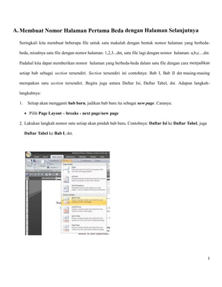 1 
A. Membuat Nomor Halaman Pertama Beda dengan Halaman Selanjutnya 
Seringkali kita membuat beberapa file untuk satu makalah dengan bentuk nomor halaman yang berbeda- beda, misalnya satu file dengan nomor halaman: 1,2,3...dst, satu file lagi dengan nomor halaman: a,b,c....dst. Padahal kita dapat memberikan nomor halaman yang berbeda-beda dalam satu file dengan cara menjadikan setiap bab sebagai section tersendiri. Section tersendiri ini contohnya: Bab I, Bab II dst masing-masing merupakan satu section tersendiri. Begitu juga antara Daftar Isi, Daftar Tabel, dst. Adapun langkah- langkahnya: 
1. Setiap akan mengganti bab baru, jadikan bab baru itu sebagai new page. Caranya: 
 Pilih Page Layout – breaks - next page/new page 
2. Lakukan langkah nomor satu setiap akan pindah bab baru. Contohnya: Daftar Isi ke Daftar Tabel, juga Daftar Tabel ke Bab I, dst. 
 
