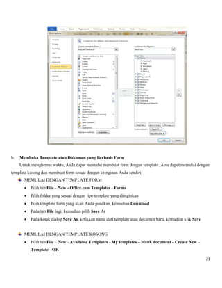21 
b. Membuka Template atau Dokumen yang Berbasis Form 
Untuk menghemat waktu, Anda dapat memulai membuat form dengan template. Atau dapat memulai dengan 
template kosong dan membuat form sesuai dengan keinginan Anda sendiri. 
MEMULAI DENGAN TEMPLATE FORM 
 Pilih tab File – New - Office.com Templates - Forms 
 Pilih folder yang sesuai dengan tipe template yang diinginkan 
 Pilih template form yang akan Anda gunakan, kemudian Download 
 Pada tab File lagi, kemudian pilih Save As 
 Pada kotak dialog Save As, ketikkan nama dari template atau dokumen baru, kemudian klik Save 
MEMULAI DENGAN TEMPLATE KOSONG 
 Pilih tab File – New - Available Templates - My templates – blank document - Create New – Template - OK  