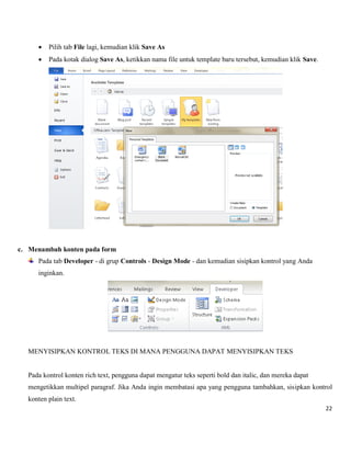 22 
 Pilih tab File lagi, kemudian klik Save As 
 Pada kotak dialog Save As, ketikkan nama file untuk template baru tersebut, kemudian klik Save. 
c. Menambah konten pada form 
Pada tab Developer - di grup Controls - Design Mode - dan kemudian sisipkan kontrol yang Anda inginkan. 
MENYISIPKAN KONTROL TEKS DI MANA PENGGUNA DAPAT MENYISIPKAN TEKS 
Pada kontrol konten rich text, pengguna dapat mengatur teks seperti bold dan italic, dan mereka dapat 
mengetikkan multipel paragraf. Jika Anda ingin membatasi apa yang pengguna tambahkan, sisipkan kontrol konten plain text.  