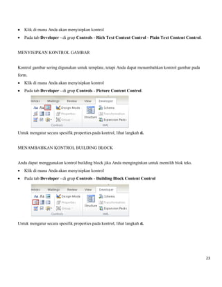 23 
 Klik di mana Anda akan menyisipkan kontrol 
 Pada tab Developer - di grup Controls - Rich Text Content Control - Plain Text Content Control. 
MENYISIPKAN KONTROL GAMBAR 
Kontrol gambar sering digunakan untuk template, tetapi Anda dapat menambahkan kontrol gambar pada form. 
 Klik di mana Anda akan menyisipkan kontrol 
 Pada tab Developer - di grup Controls - Picture Content Control. 
Untuk mengatur secara spesifik properties pada kontrol, lihat langkah d. 
MENAMBAHKAN KONTROL BUILDING BLOCK 
Anda dapat menggunakan kontrol building block jika Anda menginginkan untuk memilih blok teks. 
 Klik di mana Anda akan menyisipkan kontrol 
 Pada tab Developer - di grup Controls - Building Block Content Control 
Untuk mengatur secara spesifik properties pada kontrol, lihat langkah d. 
 
