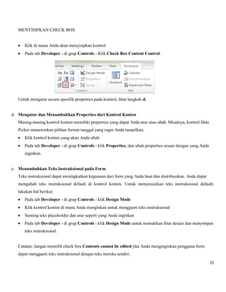 25 
MENYISIPKAN CHECK BOX 
 Klik di mana Anda akan menyisipkan kontrol 
 Pada tab Developer - di grup Controls - Klik Check Box Content Control. 
Untuk mengatur secara spesifik properties pada kontrol, lihat langkah d. 
d. Mengatur dan Menambahkan Properties dari Kontrol Konten 
Masing-masing kontrol konten memiliki properties yang dapat Anda atur atau ubah. Misalnya, kontrol Date 
Picker menawarkan pilihan format tanggal yang ingin Anda tampilkan. 
 Klik kontrol konten yang akan Anda ubah 
 Pada tab Developer - di grup Controls - klik Properties, dan ubah properties sesuai dengan yang Anda inginkan. 
e. Menambahkan Teks Instruksional pada Form 
Teks instruksional dapat meningkatkan kegunaan dari form yang Anda buat dan distribusikan. Anda dapat 
mengubah teks instruksional default di kontrol konten. Untuk menyesuaikan teks instruksional default, lakukan hal berikut: 
 Pada tab Developer - di grup Controls - klik Design Mode 
 Klik kontrol konten di mana Anda menginkan untuk mengganti teks instruksional 
 Sunting teks placeholder dan atur seperti yang Anda inginkan 
 Pada tab Developer - di grup Controls - klik Design Mode untuk mematikan fitur desain dan menyimpan teks instruksional. 
Catatan: Jangan memilih check box Contents cannot be edited jika Anda menginginkan pengguna form dapat mengganti teks instruksional dengan teks mereka sendiri.  