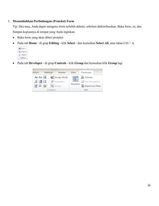 26 
f. Menambahkan Perlindungan (Proteksi) Form 
Tip: Jika mau, Anda dapat mengetes form terlebih dahulu, sebelum didistribusikan. Buka form, isi, dan 
Simpan kopiannya di tempat yang Anda inginkan. 
 Buka form yang akan diberi proteksi 
 Pada tab Home - di grup Editing - klik Select - dan kemudian Select All, atau tekan Ctrl + A. 
 Pada tab Developer - di grup Controls - klik Group dan kemudian klik Group lagi 
