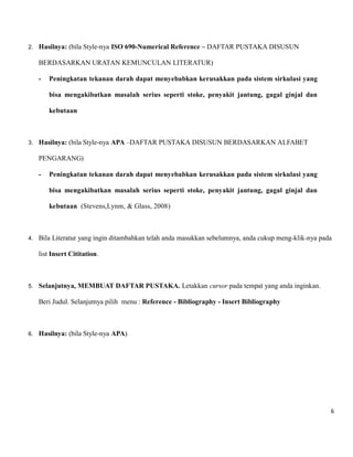 6 
2. Hasilnya: (bila Style-nya ISO 690-Numerical Reference – DAFTAR PUSTAKA DISUSUN BERDASARKAN URATAN KEMUNCULAN LITERATUR) 
- Peningkatan tekanan darah dapat menyebabkan kerusakkan pada sistem sirkulasi yang bisa mengakibatkan masalah serius seperti stoke, penyakit jantung, gagal ginjal dan kebutaan 
3. Hasilnya: (bila Style-nya APA –DAFTAR PUSTAKA DISUSUN BERDASARKAN ALFABET PENGARANG) 
- Peningkatan tekanan darah dapat menyebabkan kerusakkan pada sistem sirkulasi yang bisa mengakibatkan masalah serius seperti stoke, penyakit jantung, gagal ginjal dan kebutaan (Stevens,Lynm, & Glass, 2008) 
4. Bila Literatur yang ingin ditambahkan telah anda masukkan sebelumnya, anda cukup meng-klik-nya pada list Insert Cititation. 
5. Selanjutnya, MEMBUAT DAFTAR PUSTAKA. Letakkan cursor pada tempat yang anda inginkan. Beri Judul. Selanjutnya pilih menu : Reference - Bibliography - Insert Bibliography 
6. Hasilnya: (bila Style-nya APA) 
 