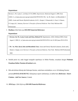 7 
Kepustakaan 
Stevens, L. M., Lynm, C., & Glass, R. M. (2008). Hypertension. Retrieved August 3, 2008, from 
JAMA: h p://jama.ama-assn.org/cgi/content/full/299/24/2914 We ler, M., Byrd, J., & Bloomfield, C. 
(2005). Acute and Chronic Myeloid Leukemia. In D. L. Kasper, E. Braunwald, A. Fauci, S. Hauser, 
D. Longo, & L. Jameson, Harrison’s Principles of Internal Medicine. New York: McGraw-Hill 
Professional. 
7. Hasilnya: (bila Style-nya ISO 690-Numerical Reference) 
Kepustakaan 
1. Stevens, Lise M., Lynm, Cassio and Glass, Richard M. Hypertension. JAMA. [Online] 2008. [Cited: August 3, 2008.] h p://jama.ama-assn.org/cgi/content/full/299/24/2914. doi:10.1001/jama.299.24.2914. 
2. We ler, Meir, Byrd, John and Bloomfield, Clara. Acute and Chronic Myeloid Leukemia. [book auth.] Dennis L. Kasper, et al. Harrison’s Principles of Internal Medicine. New York : McGraw-Hill Professional, 2005. 
8. Setelah posisi ini, anda tinggal mengedit seperlunya isi Daftar Pustaka, sesuaikan dengan Pedoman Penulisan Daftar Pustaka di Institusi anda. 
9. Bila ada kalimat dikutip dari beberapa literatur, anda harus meletakkan cursor di belakang literatur pertama(DI DALAM KURUNG). Selanjutnya seperti sebelumnya, isi daftar baru (Reference - Insert Citation - Add New Source). Contoh: 
10. AWALnya : (bila Style-nya ISO 690-Numerical Reference 
 