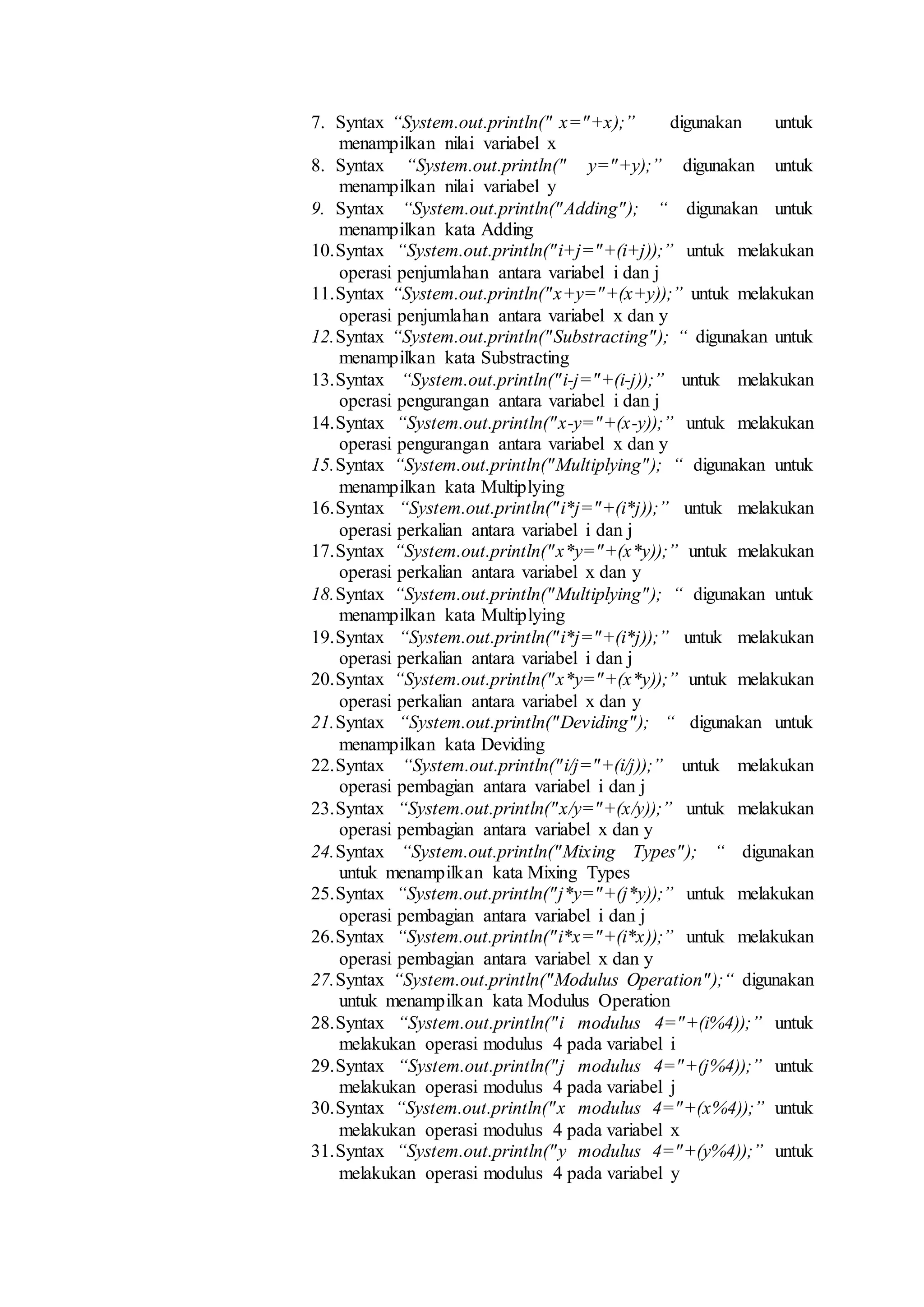 7. Syntax “System.out.println(" x="+x);” digunakan untuk 
menampilkan nilai variabel x 
8. Syntax “System.out.println(" y="+y);” digunakan untuk 
menampilkan nilai variabel y 
9. Syntax “System.out.println("Adding"); “ digunakan untuk 
menampilkan kata Adding 
10. Syntax “System.out.println("i+j="+(i+j));” untuk melakukan 
operasi penjumlahan antara variabel i dan j 
11. Syntax “System.out.println("x+y="+(x+y));” untuk melakukan 
operasi penjumlahan antara variabel x dan y 
12. Syntax “System.out.println("Substracting"); “ digunakan untuk 
menampilkan kata Substracting 
13. Syntax “System.out.println("i-j="+(i-j));” untuk melakukan 
operasi pengurangan antara variabel i dan j 
14. Syntax “System.out.println("x-y="+(x-y));” untuk melakukan 
operasi pengurangan antara variabel x dan y 
15. Syntax “System.out.println("Multiplying"); “ digunakan untuk 
menampilkan kata Multiplying 
16. Syntax “System.out.println("i*j="+(i*j));” untuk melakukan 
operasi perkalian antara variabel i dan j 
17. Syntax “System.out.println("x*y="+(x*y));” untuk melakukan 
operasi perkalian antara variabel x dan y 
18. Syntax “System.out.println("Multiplying"); “ digunakan untuk 
menampilkan kata Multiplying 
19. Syntax “System.out.println("i*j="+(i*j));” untuk melakukan 
operasi perkalian antara variabel i dan j 
20. Syntax “System.out.println("x*y="+(x*y));” untuk melakukan 
operasi perkalian antara variabel x dan y 
21. Syntax “System.out.println("Deviding"); “ digunakan untuk 
menampilkan kata Deviding 
22. Syntax “System.out.println("i/j="+(i/j));” untuk melakukan 
operasi pembagian antara variabel i dan j 
23. Syntax “System.out.println("x/y="+(x/y));” untuk melakukan 
operasi pembagian antara variabel x dan y 
24. Syntax “System.out.println("Mixing Types"); “ digunakan 
untuk menampilkan kata Mixing Types 
25. Syntax “System.out.println("j*y="+(j*y));” untuk melakukan 
operasi pembagian antara variabel i dan j 
26. Syntax “System.out.println("i*x="+(i*x));” untuk melakukan 
operasi pembagian antara variabel x dan y 
27. Syntax “System.out.println("Modulus Operation");“ digunakan 
untuk menampilkan kata Modulus Operation 
28. Syntax “System.out.println("i modulus 4="+(i%4));” untuk 
melakukan operasi modulus 4 pada variabel i 
29. Syntax “System.out.println("j modulus 4="+(j%4));” untuk 
melakukan operasi modulus 4 pada variabel j 
30. Syntax “System.out.println("x modulus 4="+(x%4));” untuk 
melakukan operasi modulus 4 pada variabel x 
31. Syntax “System.out.println("y modulus 4="+(y%4));” untuk 
melakukan operasi modulus 4 pada variabel y 
 