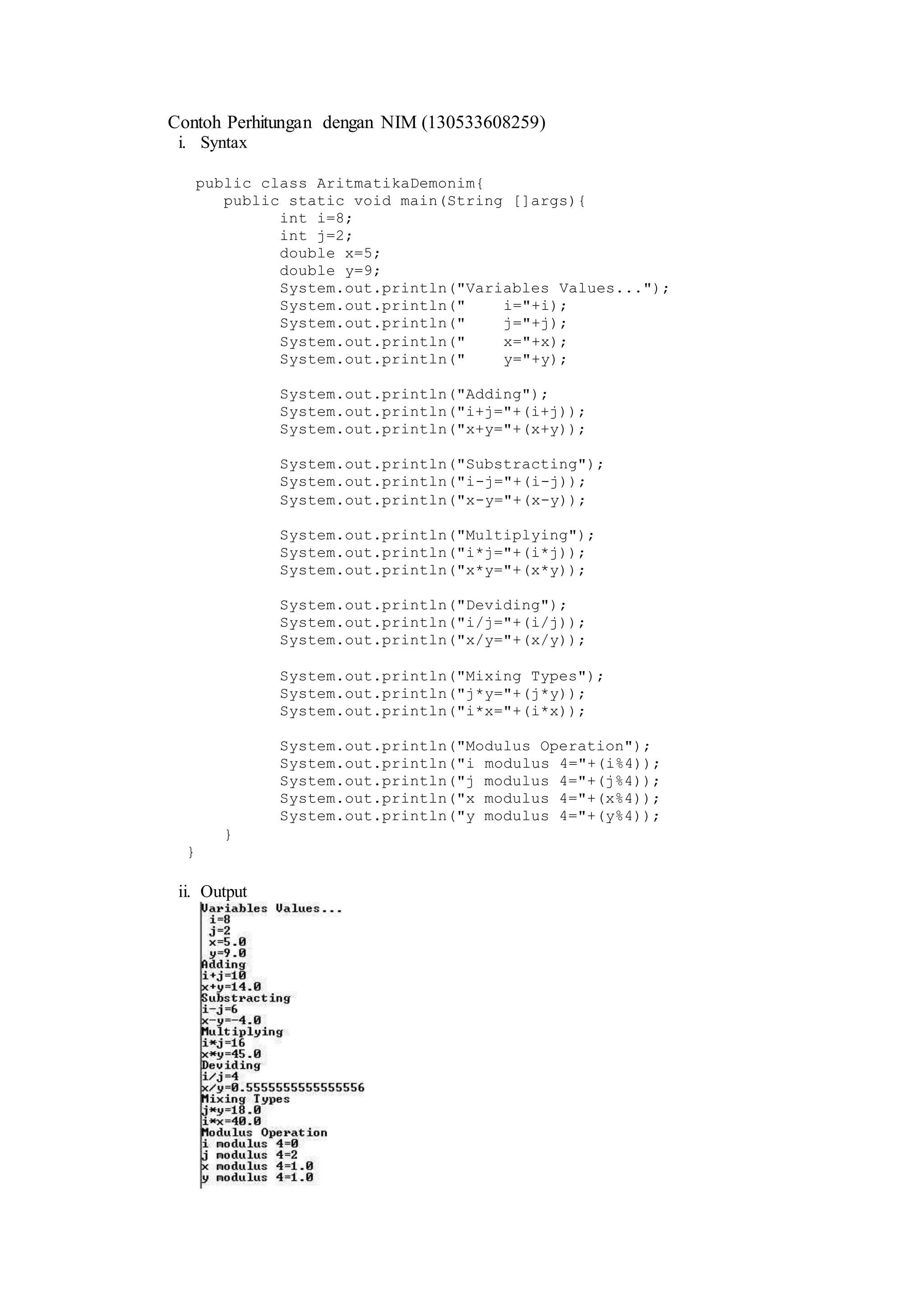 Contoh Perhitungan dengan NIM (130533608259) 
i. Syntax 
public class AritmatikaDemonim{ 
public static void main(String []args){ 
int i=8; 
int j=2; 
double x=5; 
double y=9; 
System.out.println("Variables Values..."); 
System.out.println(" i="+i); 
System.out.println(" j="+j); 
System.out.println(" x="+x); 
System.out.println(" y="+y); 
System.out.println("Adding"); 
System.out.println("i+j="+(i+j)); 
System.out.println("x+y="+(x+y)); 
System.out.println("Substracting"); 
System.out.println("i-j="+(i-j)); 
System.out.println("x-y="+(x-y)); 
System.out.println("Multiplying"); 
System.out.println("i*j="+(i*j)); 
System.out.println("x*y="+(x*y)); 
System.out.println("Deviding"); 
System.out.println("i/j="+(i/j)); 
System.out.println("x/y="+(x/y)); 
System.out.println("Mixing Types"); 
System.out.println("j*y="+(j*y)); 
System.out.println("i*x="+(i*x)); 
System.out.println("Modulus Operation"); 
System.out.println("i modulus 4="+(i%4)); 
System.out.println("j modulus 4="+(j%4)); 
System.out.println("x modulus 4="+(x%4)); 
System.out.println("y modulus 4="+(y%4)); 
} 
} 
ii. Output 
 