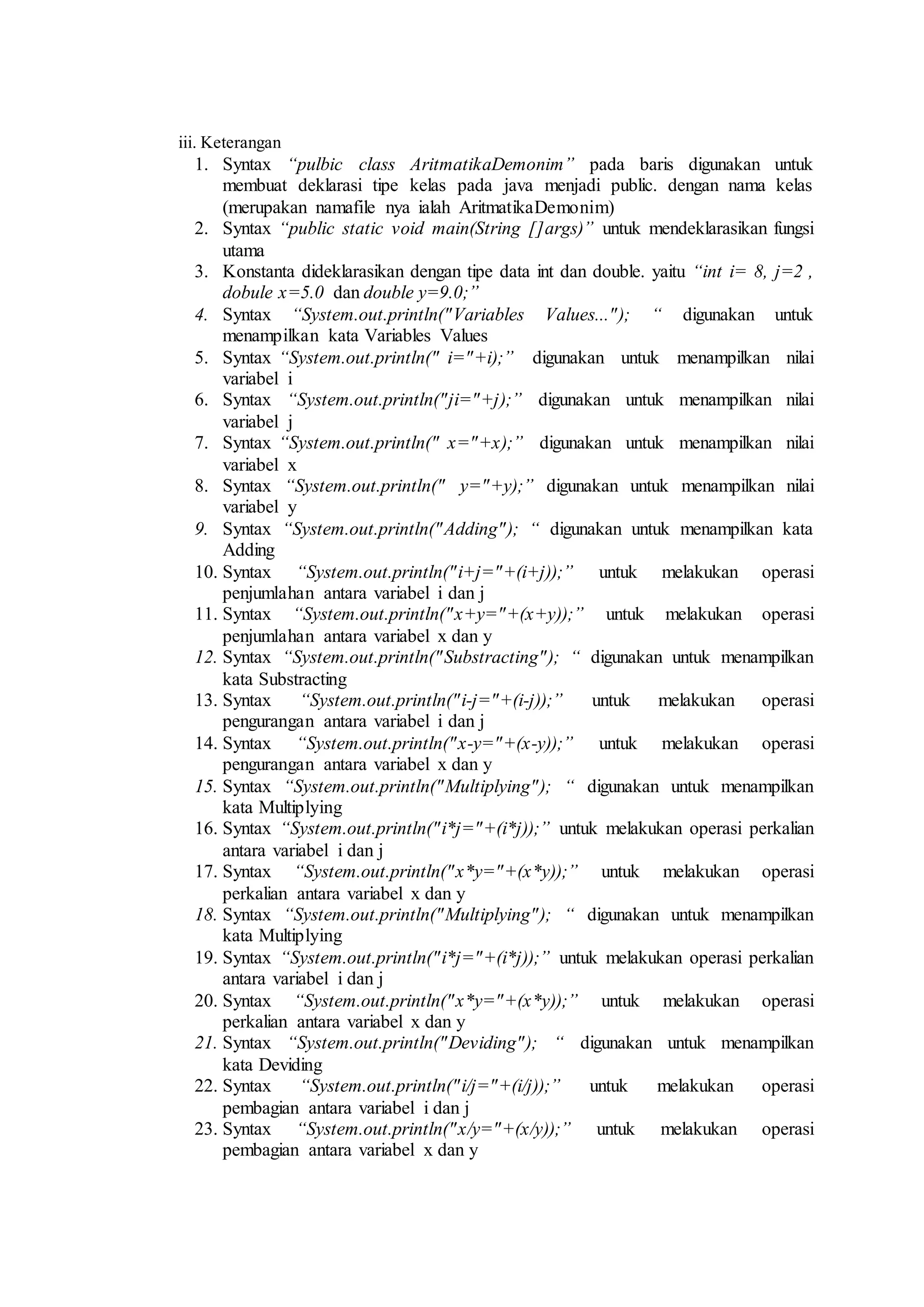 iii. Keterangan 
1. Syntax “pulbic class AritmatikaDemonim” pada baris digunakan untuk 
membuat deklarasi tipe kelas pada java menjadi public. dengan nama kelas 
(merupakan namafile nya ialah AritmatikaDemonim) 
2. Syntax “public static void main(String []args)” untuk mendeklarasikan fungsi 
utama 
3. Konstanta dideklarasikan dengan tipe data int dan double. yaitu “int i= 8, j=2 , 
dobule x=5.0 dan double y=9.0;” 
4. Syntax “System.out.println(" Variables Values..." ); “ digunakan untuk 
menampilkan kata Variables Values 
5. Syntax “System.out.println(" i="+i);” digunakan untuk menampilkan nilai 
variabel i 
6. Syntax “System.out.println("ji="+j);” digunakan untuk menampilkan nilai 
variabel j 
7. Syntax “System.out.println(" x="+x);” digunakan untuk menampilkan nilai 
variabel x 
8. Syntax “System.out.println(" y="+y);” digunakan untuk menampilkan nilai 
variabel y 
9. Syntax “System.out.println("Adding"); “ digunakan untuk menampilkan kata 
Adding 
10. Syntax “System.out.println("i+j="+(i+j));” untuk melakukan operasi 
penjumlahan antara variabel i dan j 
11. Syntax “System.out.println("x+y="+(x+y));” untuk melakukan operasi 
penjumlahan antara variabel x dan y 
12. Syntax “System.out.println("Substracting"); “ digunakan untuk menampilkan 
kata Substracting 
13. Syntax “System.out.println("i-j="+(i-j));” untuk melakukan operasi 
pengurangan antara variabel i dan j 
14. Syntax “System.out.println("x-y="+(x-y));” untuk melakukan operasi 
pengurangan antara variabel x dan y 
15. Syntax “System.out.println("Multiplying"); “ digunakan untuk menampilkan 
kata Multiplying 
16. Syntax “System.out.println("i*j="+(i*j));” untuk melakukan operasi perkalian 
antara variabel i dan j 
17. Syntax “System.out.println("x*y="+(x*y));” untuk melakukan operasi 
perkalian antara variabel x dan y 
18. Syntax “System.out.println("Multiplying"); “ digunakan untuk menampilkan 
kata Multiplying 
19. Syntax “System.out.println("i*j="+(i*j));” untuk melakukan operasi perkalian 
antara variabel i dan j 
20. Syntax “System.out.println("x*y="+(x*y));” untuk melakukan operasi 
perkalian antara variabel x dan y 
21. Syntax “System.out.println("Deviding"); “ digunakan untuk menampilkan 
kata Deviding 
22. Syntax “System.out.println("i/j="+(i/j));” untuk melakukan operasi 
pembagian antara variabel i dan j 
23. Syntax “System.out.println("x/y="+(x/y));” untuk melakukan operasi 
pembagian antara variabel x dan y 
 