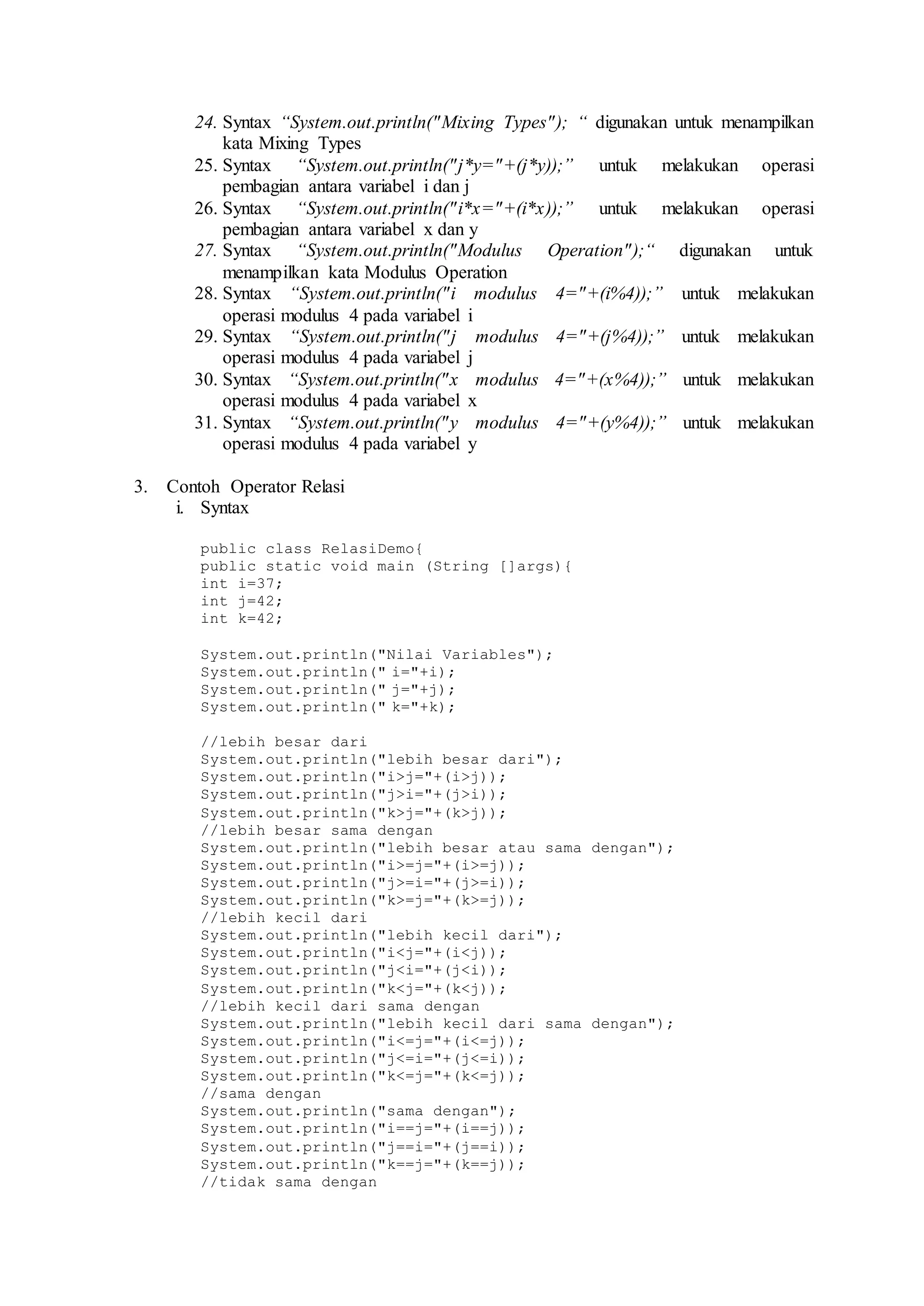 24. Syntax “System.out.println("Mixing Types"); “ digunakan untuk menampilkan 
kata Mixing Types 
25. Syntax “System.out.println("j*y="+(j*y));” untuk melakukan operasi 
pembagian antara variabel i dan j 
26. Syntax “System.out.println("i*x="+(i*x));” untuk melakukan operasi 
pembagian antara variabel x dan y 
27. Syntax “System.out.println("Modulus Operation");“ digunakan untuk 
menampilkan kata Modulus Operation 
28. Syntax “System.out.println("i modulus 4="+(i%4));” untuk melakukan 
operasi modulus 4 pada variabel i 
29. Syntax “System.out.println("j modulus 4="+(j%4));” untuk melakukan 
operasi modulus 4 pada variabel j 
30. Syntax “System.out.println("x modulus 4="+(x%4));” untuk melakukan 
operasi modulus 4 pada variabel x 
31. Syntax “System.out.println("y modulus 4="+(y%4));” untuk melakukan 
operasi modulus 4 pada variabel y 
3. Contoh Operator Relasi 
i. Syntax 
public class RelasiDemo{ 
public static void main (String []args){ 
int i=37; 
int j=42; 
int k=42; 
System.out.println("Nilai Variables"); 
System.out.println(" i="+i); 
System.out.println(" j="+j); 
System.out.println(" k="+k); 
//lebih besar dari 
System.out.println("lebih besar dari"); 
System.out.println("i>j="+(i>j)); 
System.out.println("j>i="+(j>i)); 
System.out.println("k>j="+(k>j)); 
//lebih besar sama dengan 
System.out.println("lebih besar atau sama dengan"); 
System.out.println("i>=j="+(i>=j)); 
System.out.println("j>=i="+(j>=i)); 
System.out.println("k>=j="+(k>=j)); 
//lebih kecil dari 
System.out.println("lebih kecil dari"); 
System.out.println("i<j="+(i<j)); 
System.out.println("j<i="+(j<i)); 
System.out.println("k<j="+(k<j)); 
//lebih kecil dari sama dengan 
System.out.println("lebih kecil dari sama dengan"); 
System.out.println("i<=j="+(i<=j)); 
System.out.println("j<=i="+(j<=i)); 
System.out.println("k<=j="+(k<=j)); 
//sama dengan 
System.out.println("sama dengan"); 
System.out.println("i==j="+(i==j)); 
System.out.println("j==i="+(j==i)); 
System.out.println("k==j="+(k==j)); 
//tidak sama dengan 
 