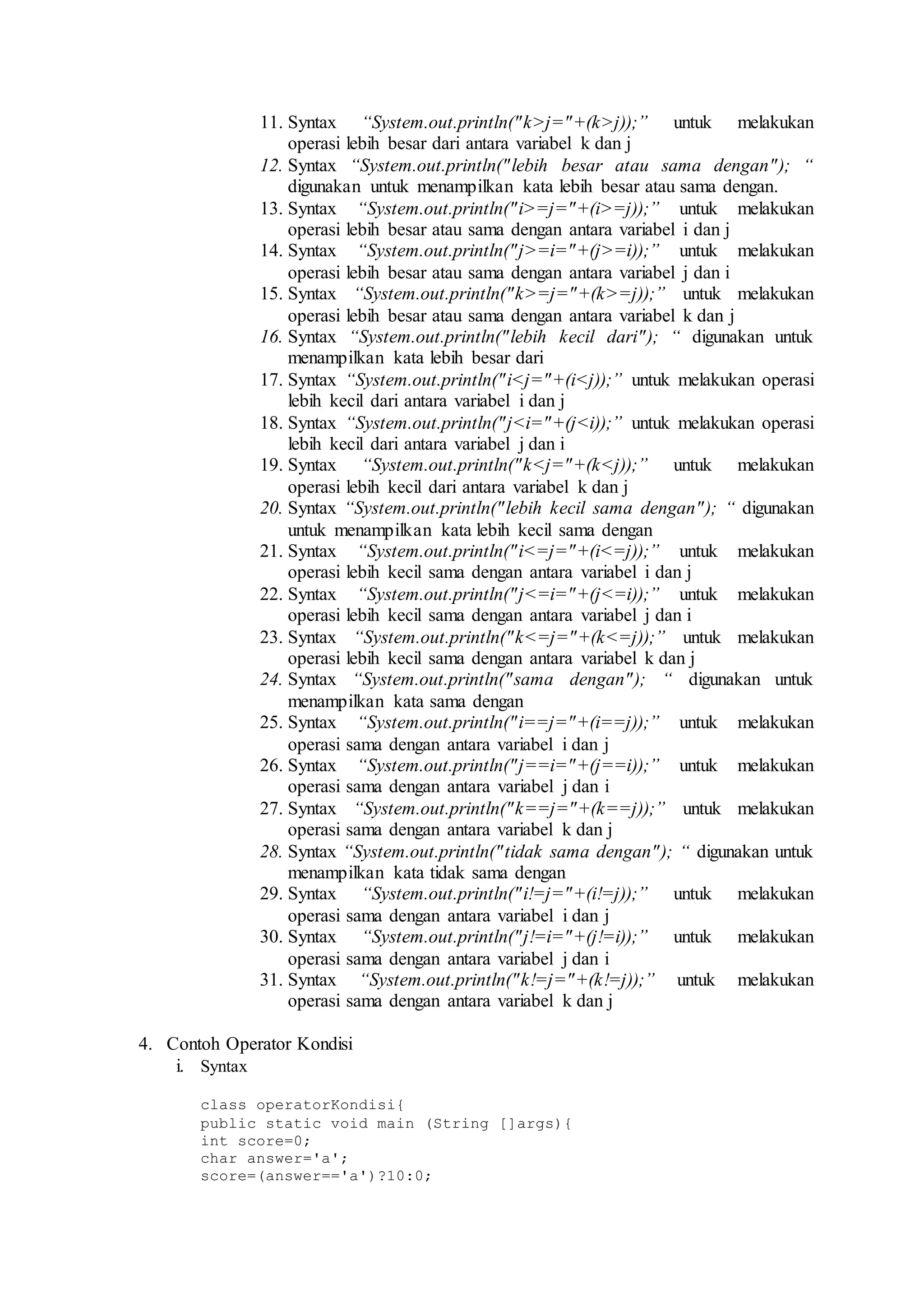 11. Syntax “System.out.println("k>j="+(k>j));” untuk melakukan 
operasi lebih besar dari antara variabel k dan j 
12. Syntax “System.out.println(" lebih besar atau sama dengan"); “ 
digunakan untuk menampilkan kata lebih besar atau sama dengan. 
13. Syntax “System.out.println("i>=j="+(i>=j));” untuk melakukan 
operasi lebih besar atau sama dengan antara variabel i dan j 
14. Syntax “System.out.println("j>=i="+(j>=i));” untuk melakukan 
operasi lebih besar atau sama dengan antara variabel j dan i 
15. Syntax “System.out.println("k>=j="+(k>=j));” untuk melakukan 
operasi lebih besar atau sama dengan antara variabel k dan j 
16. Syntax “System.out.println(" lebih kecil dari"); “ digunakan untuk 
menampilkan kata lebih besar dari 
17. Syntax “System.out.println("i<j="+(i<j));” untuk melakukan operasi 
lebih kecil dari antara variabel i dan j 
18. Syntax “System.out.println("j<i="+(j<i));” untuk melakukan operasi 
lebih kecil dari antara variabel j dan i 
19. Syntax “System.out.println("k<j="+(k<j));” untuk melakukan 
operasi lebih kecil dari antara variabel k dan j 
20. Syntax “System.out.println(" lebih kecil sama dengan"); “ digunakan 
untuk menampilkan kata lebih kecil sama dengan 
21. Syntax “System.out.println("i<=j="+(i<=j));” untuk melakukan 
operasi lebih kecil sama dengan antara variabel i dan j 
22. Syntax “System.out.println("j<=i="+(j<=i));” untuk melakukan 
operasi lebih kecil sama dengan antara variabel j dan i 
23. Syntax “System.out.println("k<=j="+(k<=j));” untuk melakukan 
operasi lebih kecil sama dengan antara variabel k dan j 
24. Syntax “System.out.println("sama dengan"); “ digunakan untuk 
menampilkan kata sama dengan 
25. Syntax “System.out.println("i==j="+(i==j));” untuk melakukan 
operasi sama dengan antara variabel i dan j 
26. Syntax “System.out.println("j==i="+(j==i));” untuk melakukan 
operasi sama dengan antara variabel j dan i 
27. Syntax “System.out.println("k==j="+(k==j));” untuk melakukan 
operasi sama dengan antara variabel k dan j 
28. Syntax “System.out.println(" tidak sama dengan"); “ digunakan untuk 
menampilkan kata tidak sama dengan 
29. Syntax “System.out.println("i!=j="+(i!=j));” untuk melakukan 
operasi sama dengan antara variabel i dan j 
30. Syntax “System.out.println("j!=i="+(j!=i));” untuk melakukan 
operasi sama dengan antara variabel j dan i 
31. Syntax “System.out.println("k!=j="+(k!=j));” untuk melakukan 
operasi sama dengan antara variabel k dan j 
4. Contoh Operator Kondisi 
i. Syntax 
class operatorKondisi{ 
public static void main (String []args){ 
int score=0; 
char answer='a'; 
score=(answer=='a')?10:0; 
 