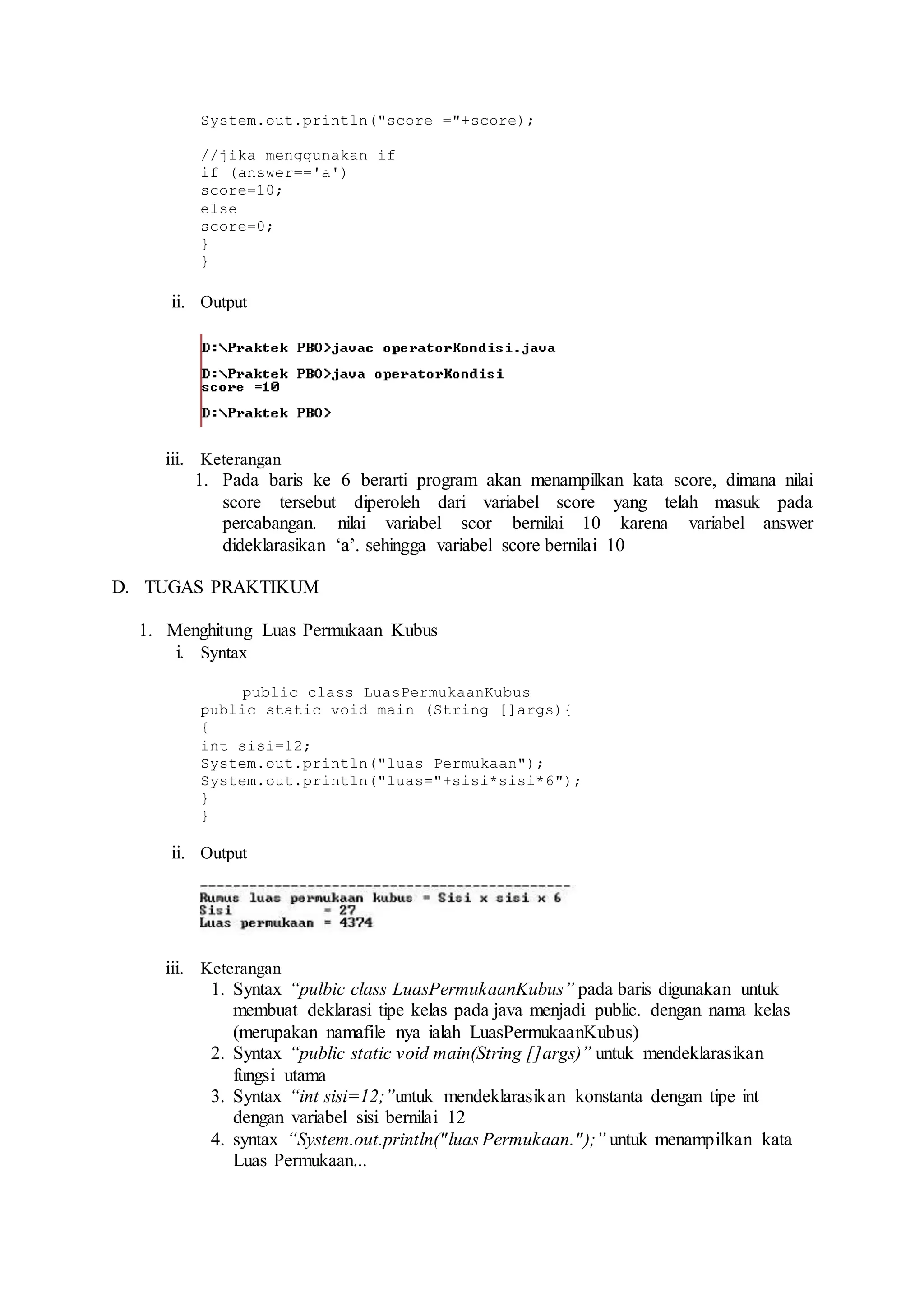 System.out.println("score ="+score); 
//jika menggunakan if 
if (answer=='a') 
score=10; 
else 
score=0; 
} 
} 
ii. Output 
iii. Keterangan 
1. Pada baris ke 6 berarti program akan menampilkan kata score, dimana nilai 
score tersebut diperoleh dari variabel score yang telah masuk pada 
percabangan. nilai variabel scor bernilai 10 karena variabel answer 
dideklarasikan ‘a’. sehingga variabel score bernilai 10 
D. TUGAS PRAKTIKUM 
1. Menghitung Luas Permukaan Kubus 
i. Syntax 
public class LuasPermukaanKubus 
public static void main (String []args){ 
{ 
int sisi=12; 
System.out.println("luas Permukaan"); 
System.out.println("luas="+sisi*sisi*6"); 
} 
} 
ii. Output 
iii. Keterangan 
1. Syntax “pulbic class LuasPermukaanKubus” pada baris digunakan untuk 
membuat deklarasi tipe kelas pada java menjadi public. dengan nama kelas 
(merupakan namafile nya ialah LuasPermukaanKubus) 
2. Syntax “public static void main(String []args)” untuk mendeklarasikan 
fungsi utama 
3. Syntax “int sisi=12;”untuk mendeklarasikan konstanta dengan tipe int 
dengan variabel sisi bernilai 12 
4. syntax “System.out.println("luas Permukaan." );” untuk menampilkan kata 
Luas Permukaan... 
 