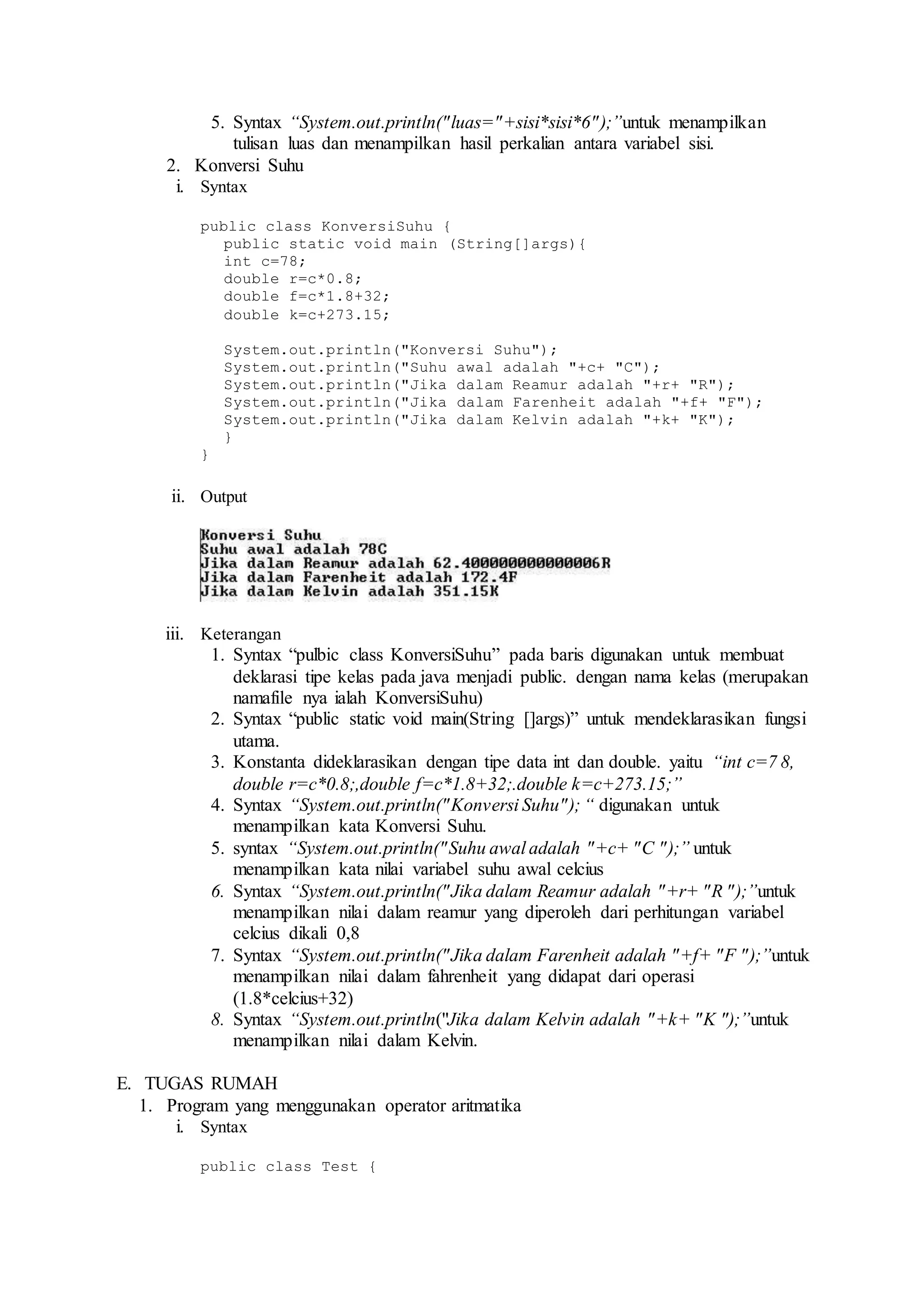 5. Syntax “System.out.println("luas="+sisi*sisi*6");”untuk menampilkan 
tulisan luas dan menampilkan hasil perkalian antara variabel sisi. 
2. Konversi Suhu 
i. Syntax 
public class KonversiSuhu { 
public static void main (String[]args){ 
int c=78; 
double r=c*0.8; 
double f=c*1.8+32; 
double k=c+273.15; 
System.out.println("Konversi Suhu"); 
System.out.println("Suhu awal adalah "+c+ "C"); 
System.out.println("Jika dalam Reamur adalah "+r+ "R"); 
System.out.println("Jika dalam Farenheit adalah "+f+ "F"); 
System.out.println("Jika dalam Kelvin adalah "+k+ "K"); 
} 
} 
ii. Output 
iii. Keterangan 
1. Syntax “pulbic class KonversiSuhu” pada baris digunakan untuk membuat 
deklarasi tipe kelas pada java menjadi public. dengan nama kelas (merupakan 
namafile nya ialah KonversiSuhu) 
2. Syntax “public static void main(String []args)” untuk mendeklarasikan fungsi 
utama. 
3. Konstanta dideklarasikan dengan tipe data int dan double. yaitu “int c=7 8, 
double r=c*0.8;,double f=c*1.8+32;.double k=c+273.15;” 
4. Syntax “System.out.println("Konversi Suhu" ); “ digunakan untuk 
menampilkan kata Konversi Suhu. 
5. syntax “System.out.println("Suhu awal adalah "+c+ "C ");” untuk 
menampilkan kata nilai variabel suhu awal celcius 
6. Syntax “System.out.println("Jika dalam Reamur adalah "+r+ "R ");”untuk 
menampilkan nilai dalam reamur yang diperoleh dari perhitungan variabel 
celcius dikali 0,8 
7. Syntax “System.out.println("Jika dalam Farenheit adalah "+f+ "F ");”untuk 
menampilkan nilai dalam fahrenheit yang didapat dari operasi 
(1.8*celcius+32) 
8. Syntax “System.out.println("Jika dalam Kelvin adalah "+k+ "K ");”untuk 
menampilkan nilai dalam Kelvin. 
E. TUGAS RUMAH 
1. Program yang menggunakan operator aritmatika 
i. Syntax 
public class Test { 
 