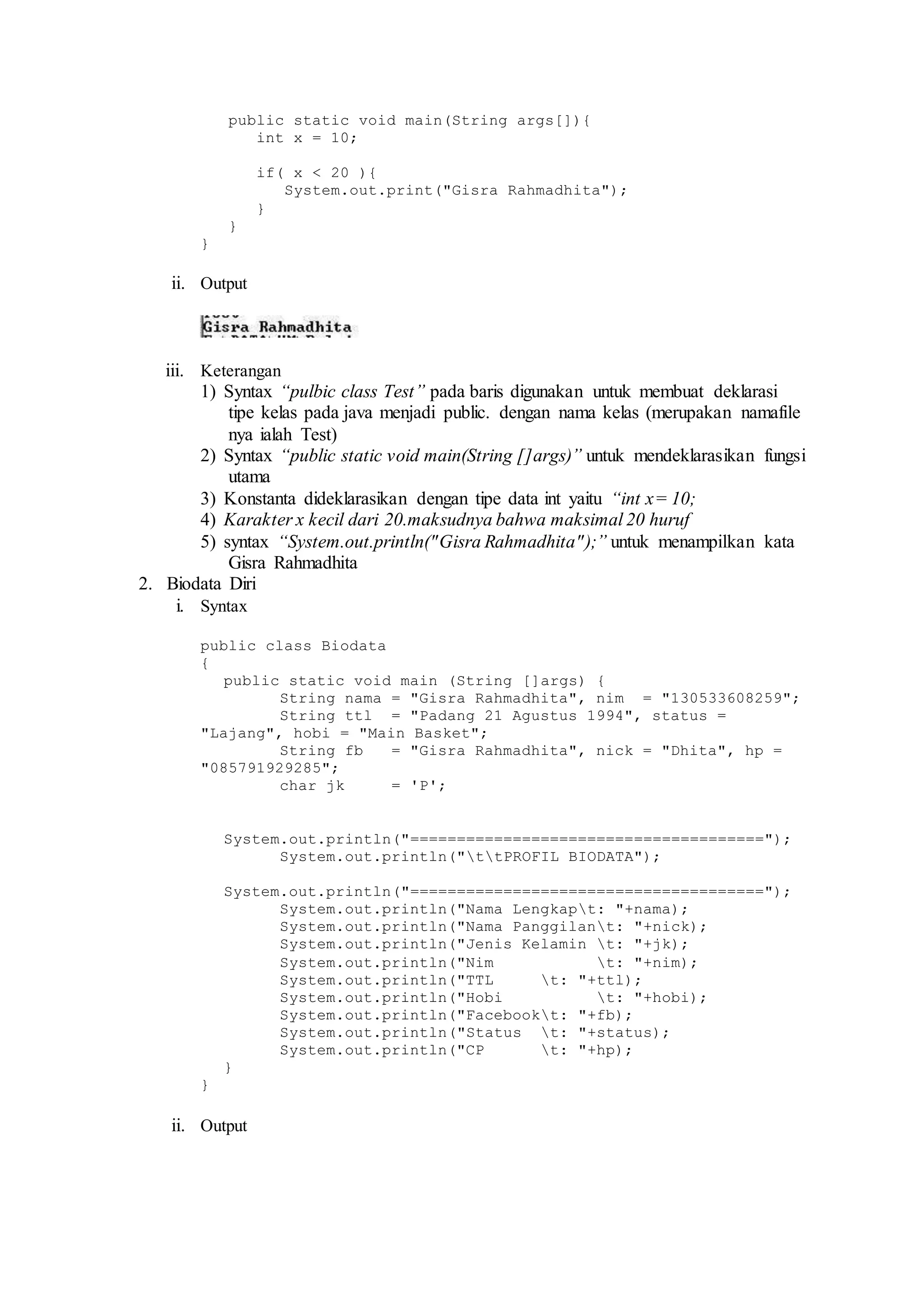 public static void main(String args[]){ 
int x = 10; 
if( x < 20 ){ 
System.out.print("Gisra Rahmadhita"); 
} 
} 
} 
ii. Output 
iii. Keterangan 
1) Syntax “pulbic class Test” pada baris digunakan untuk membuat deklarasi 
tipe kelas pada java menjadi public. dengan nama kelas (merupakan namafile 
nya ialah Test) 
2) Syntax “public static void main(String []args)” untuk mendeklarasikan fungsi 
utama 
3) Konstanta dideklarasikan dengan tipe data int yaitu “int x= 10; 
4) Karakter x kecil dari 20.maksudnya bahwa maksimal 20 huruf 
5) syntax “System.out.println("Gisra Rahmadhita" );” untuk menampilkan kata 
Gisra Rahmadhita 
2. Biodata Diri 
i. Syntax 
public class Biodata 
{ 
public static void main (String []args) { 
String nama = "Gisra Rahmadhita", nim = "130533608259"; 
String ttl = "Padang 21 Agustus 1994", status = 
"Lajang", hobi = "Main Basket"; 
String fb = "Gisra Rahmadhita", nick = "Dhita", hp = 
"085791929285"; 
char jk = 'P'; 
System.out.println("======================================"); 
System.out.println("ttPROFIL BIODATA"); 
System.out.println("======================================"); 
System.out.println("Nama Lengkapt: "+nama); 
System.out.println("Nama Panggilant: "+nick); 
System.out.println("Jenis Kelamin t: "+jk); 
System.out.println("Nim t: "+nim); 
System.out.println("TTL t: "+ttl); 
System.out.println("Hobi t: "+hobi); 
System.out.println("Facebookt: "+fb); 
System.out.println("Status t: "+status); 
System.out.println("CP t: "+hp); 
} 
} 
ii. Output 
 