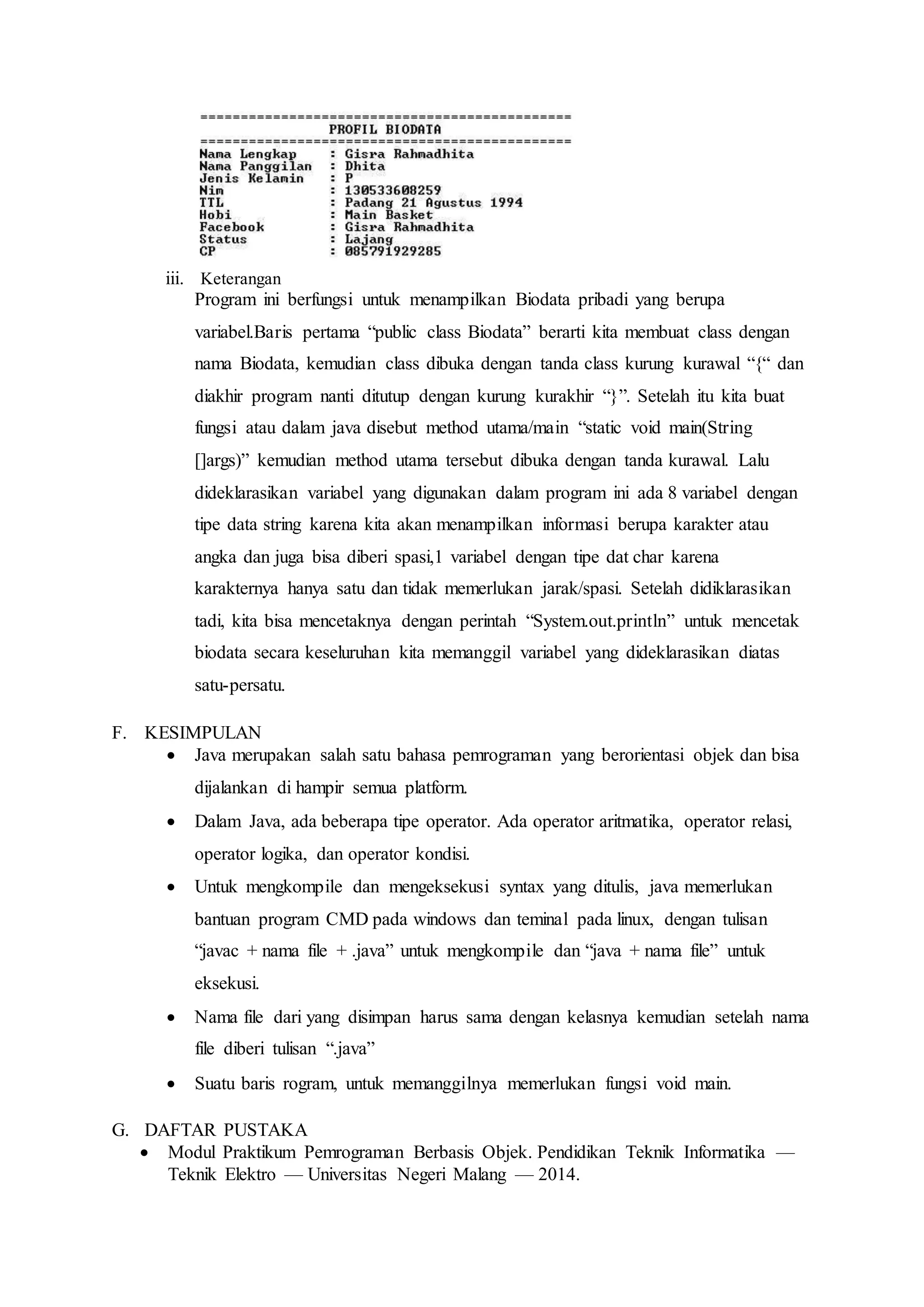 iii. Keterangan 
Program ini berfungsi untuk menampilkan Biodata pribadi yang berupa 
variabel.Baris pertama “public class Biodata” berarti kita membuat class dengan 
nama Biodata, kemudian class dibuka dengan tanda class kurung kurawal “{“ dan 
diakhir program nanti ditutup dengan kurung kurakhir “}”. Setelah itu kita buat 
fungsi atau dalam java disebut method utama/main “static void main(String 
[]args)” kemudian method utama tersebut dibuka dengan tanda kurawal. Lalu 
dideklarasikan variabel yang digunakan dalam program ini ada 8 variabel dengan 
tipe data string karena kita akan menampilkan informasi berupa karakter atau 
angka dan juga bisa diberi spasi,1 variabel dengan tipe dat char karena 
karakternya hanya satu dan tidak memerlukan jarak/spasi. Setelah didiklarasikan 
tadi, kita bisa mencetaknya dengan perintah “System.out.println” untuk mencetak 
biodata secara keseluruhan kita memanggil variabel yang dideklarasikan diatas 
satu-persatu. 
F. KESIMPULAN 
 Java merupakan salah satu bahasa pemrograman yang berorientasi objek dan bisa 
dijalankan di hampir semua platform. 
 Dalam Java, ada beberapa tipe operator. Ada operator aritmatika, operator relasi, 
operator logika, dan operator kondisi. 
 Untuk mengkompile dan mengeksekusi syntax yang ditulis, java memerlukan 
bantuan program CMD pada windows dan teminal pada linux, dengan tulisan 
“javac + nama file + .java” untuk mengkompile dan “java + nama file” untuk 
eksekusi. 
 Nama file dari yang disimpan harus sama dengan kelasnya kemudian setelah nama 
file diberi tulisan “.java” 
 Suatu baris rogram, untuk memanggilnya memerlukan fungsi void main. 
G. DAFTAR PUSTAKA 
 Modul Praktikum Pemrograman Berbasis Objek. Pendidikan Teknik Informatika — 
Teknik Elektro — Universitas Negeri Malang — 2014. 
