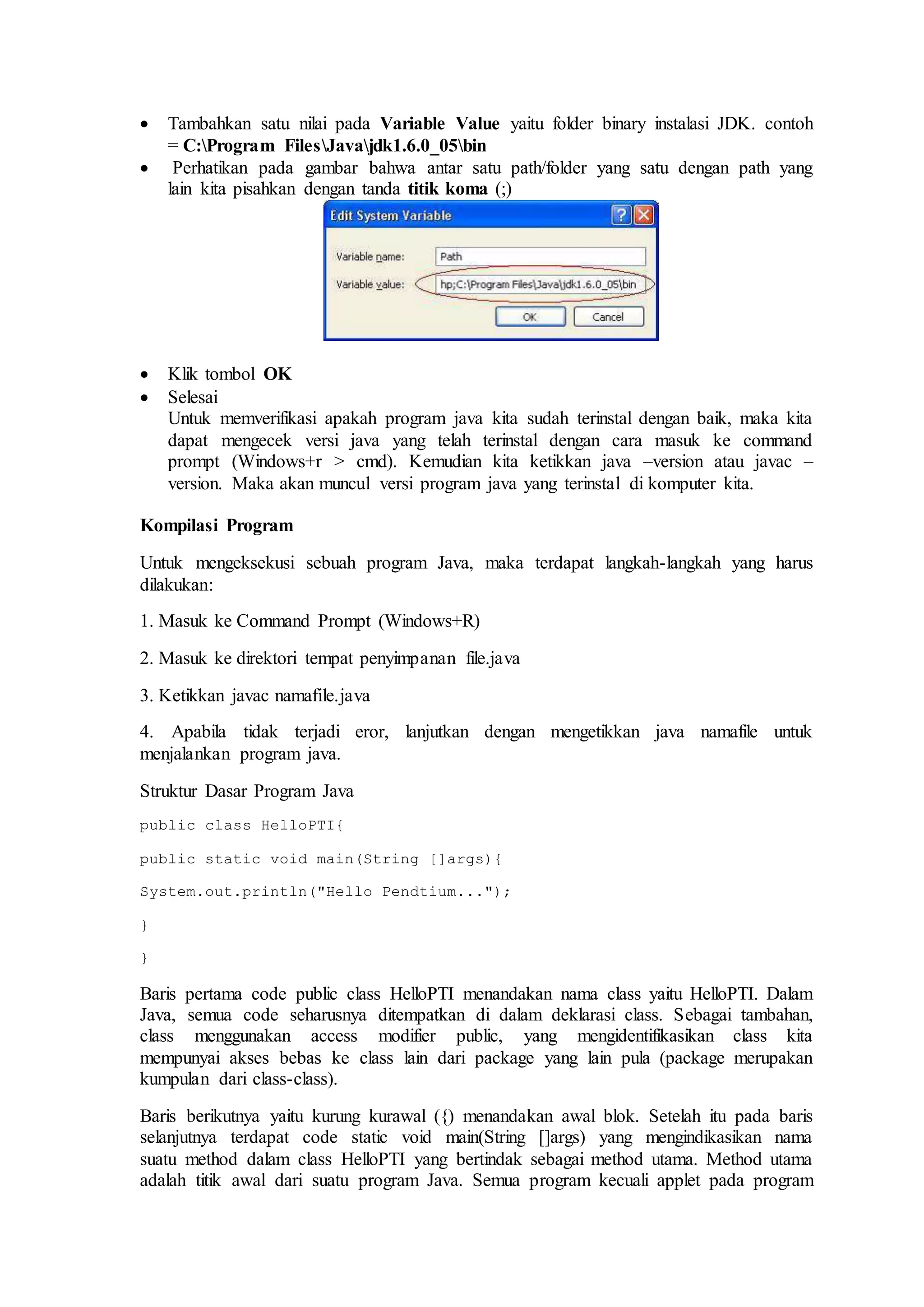  Tambahkan satu nilai pada Variable Value yaitu folder binary instalasi JDK. contoh 
= C:Program FilesJavajdk1.6.0_05bin 
 Perhatikan pada gambar bahwa antar satu path/folder yang satu dengan path yang 
lain kita pisahkan dengan tanda titik koma (;) 
 Klik tombol OK 
 Selesai 
Untuk memverifikasi apakah program java kita sudah terinstal dengan baik, maka kita 
dapat mengecek versi java yang telah terinstal dengan cara masuk ke command 
prompt (Windows+r > cmd). Kemudian kita ketikkan java –version atau javac – 
version. Maka akan muncul versi program java yang terinstal di komputer kita. 
Kompilasi Program 
Untuk mengeksekusi sebuah program Java, maka terdapat langkah-langkah yang harus 
dilakukan: 
1. Masuk ke Command Prompt (Windows+R) 
2. Masuk ke direktori tempat penyimpanan file.java 
3. Ketikkan javac namafile.java 
4. Apabila tidak terjadi eror, lanjutkan dengan mengetikkan java namafile untuk 
menjalankan program java. 
Struktur Dasar Program Java 
public class HelloPTI{ 
public static void main(String []args){ 
System.out.println("Hello Pendtium..."); 
} 
} 
Baris pertama code public class HelloPTI menandakan nama class yaitu HelloPTI. Dalam 
Java, semua code seharusnya ditempatkan di dalam deklarasi class. Sebagai tambahan, 
class menggunakan access modifier public, yang mengidentifikasikan class kita 
mempunyai akses bebas ke class lain dari package yang lain pula (package merupakan 
kumpulan dari class-class). 
Baris berikutnya yaitu kurung kurawal ({) menandakan awal blok. Setelah itu pada baris 
selanjutnya terdapat code static void main(String []args) yang mengindikasikan nama 
suatu method dalam class HelloPTI yang bertindak sebagai method utama. Method utama 
adalah titik awal dari suatu program Java. Semua program kecuali applet pada program 
 