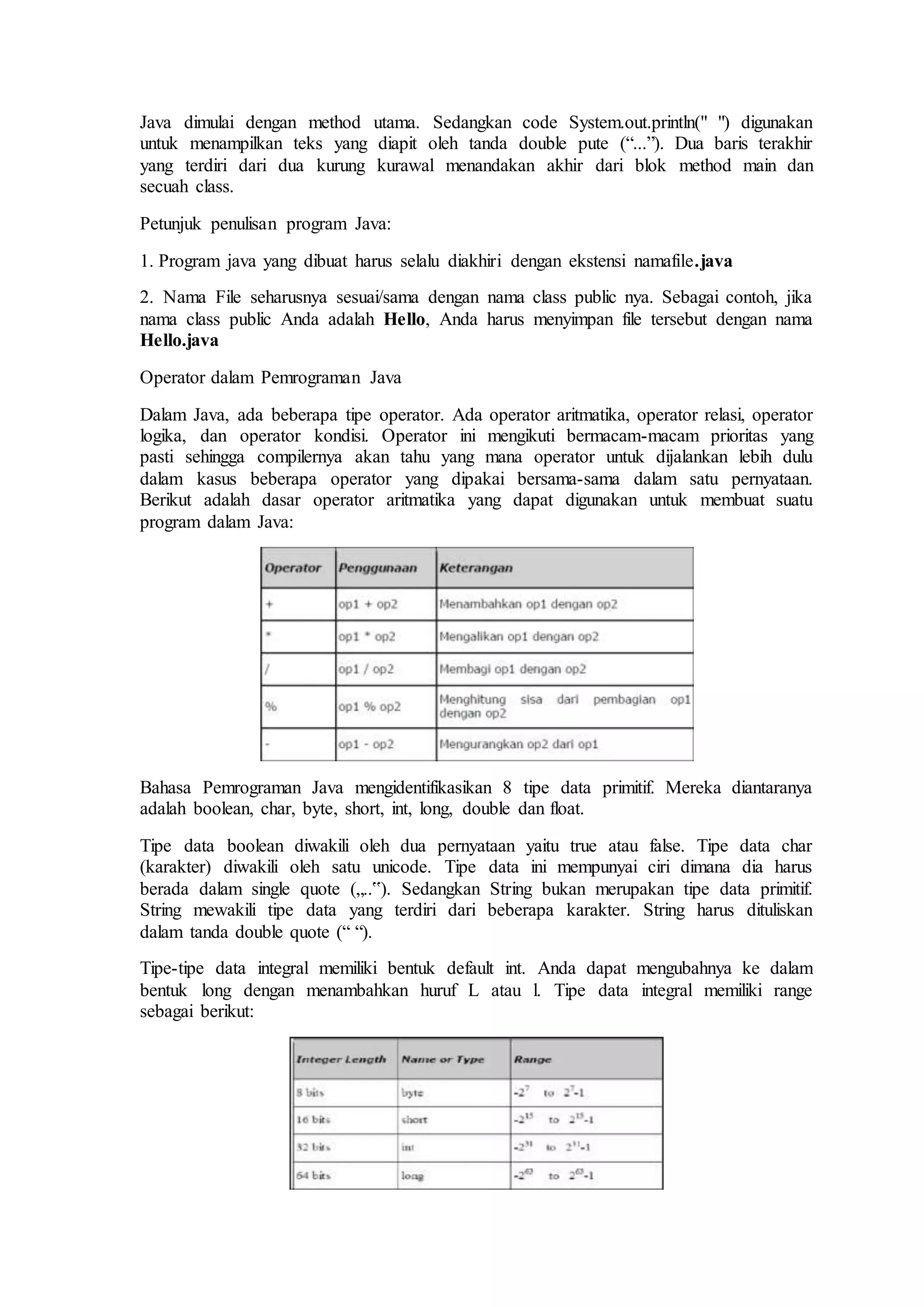 Java dimulai dengan method utama. Sedangkan code System.out.println(" ") digunakan 
untuk menampilkan teks yang diapit oleh tanda double pute (“...”). Dua baris terakhir 
yang terdiri dari dua kurung kurawal menandakan akhir dari blok method main dan 
secuah class. 
Petunjuk penulisan program Java: 
1. Program java yang dibuat harus selalu diakhiri dengan ekstensi namafile.java 
2. Nama File seharusnya sesuai/sama dengan nama class public nya. Sebagai contoh, jika 
nama class public Anda adalah Hello, Anda harus menyimpan file tersebut dengan nama 
Hello.java 
Operator dalam Pemrograman Java 
Dalam Java, ada beberapa tipe operator. Ada operator aritmatika, operator relasi, operator 
logika, dan operator kondisi. Operator ini mengikuti bermacam-macam prioritas yang 
pasti sehingga compilernya akan tahu yang mana operator untuk dijalankan lebih dulu 
dalam kasus beberapa operator yang dipakai bersama-sama dalam satu pernyataan. 
Berikut adalah dasar operator aritmatika yang dapat digunakan untuk membuat suatu 
program dalam Java: 
Bahasa Pemrograman Java mengidentifikasikan 8 tipe data primitif. Mereka diantaranya 
adalah boolean, char, byte, short, int, long, double dan float. 
Tipe data boolean diwakili oleh dua pernyataan yaitu true atau false. Tipe data char 
(karakter) diwakili oleh satu unicode. Tipe data ini mempunyai ciri dimana dia harus 
berada dalam single quote („..‟). Sedangkan String bukan merupakan tipe data primitif. 
String mewakili tipe data yang terdiri dari beberapa karakter. String harus dituliskan 
dalam tanda double quote (“ “). 
Tipe-tipe data integral memiliki bentuk default int. Anda dapat mengubahnya ke dalam 
bentuk long dengan menambahkan huruf L atau l. Tipe data integral memiliki range 
sebagai berikut: 
 