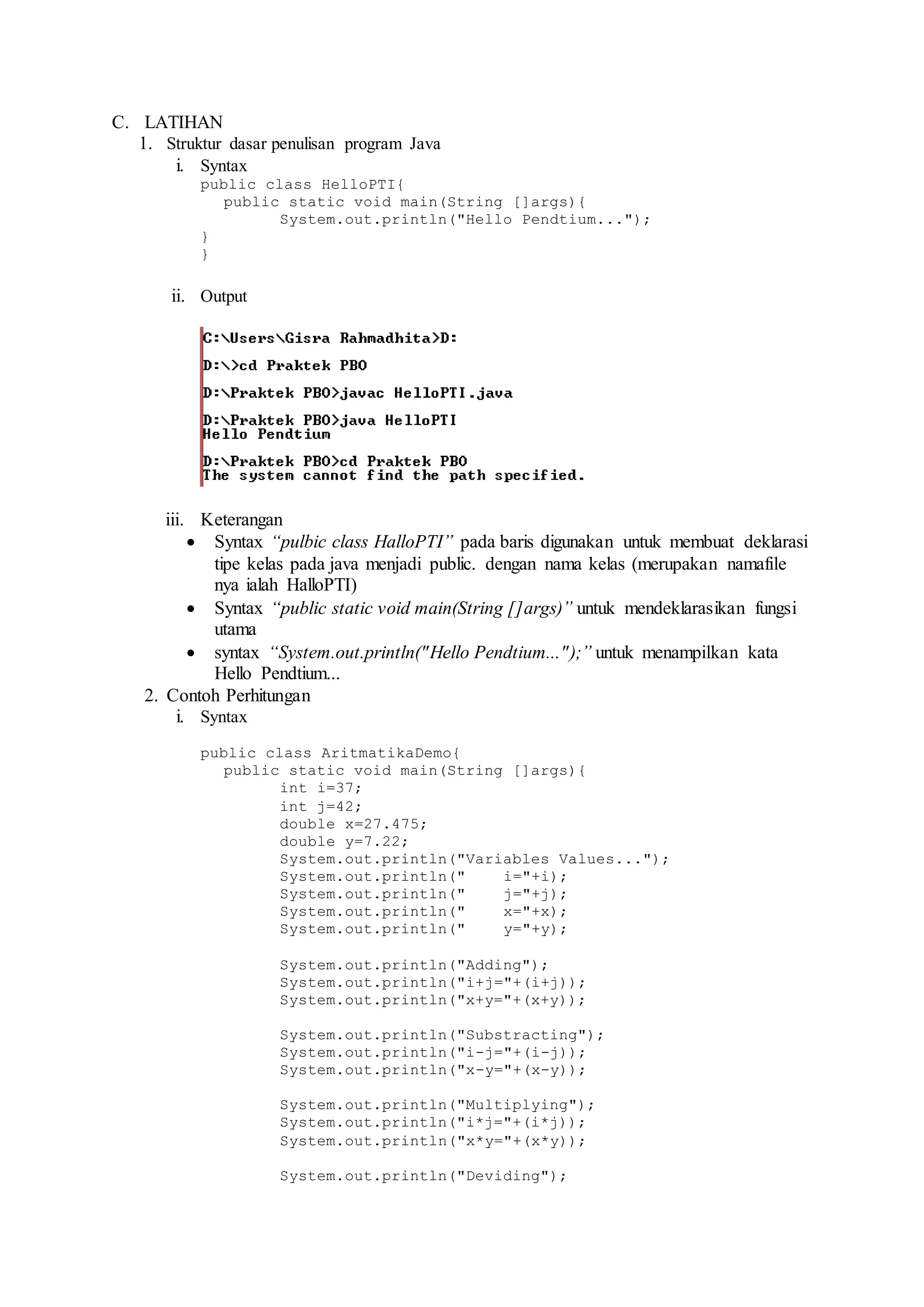 C. LATIHAN 
1. Struktur dasar penulisan program Java 
i. Syntax 
public class HelloPTI{ 
public static void main(String []args){ 
System.out.println("Hello Pendtium..."); 
} 
} 
ii. Output 
iii. Keterangan 
 Syntax “pulbic class HalloPTI” pada baris digunakan untuk membuat deklarasi 
tipe kelas pada java menjadi public. dengan nama kelas (merupakan namafile 
nya ialah HalloPTI) 
 Syntax “public static void main(String []args)” untuk mendeklarasikan fungsi 
utama 
 syntax “System.out.println("Hello Pendtium..." );” untuk menampilkan kata 
Hello Pendtium... 
2. Contoh Perhitungan 
i. Syntax 
public class AritmatikaDemo{ 
public static void main(String []args){ 
int i=37; 
int j=42; 
double x=27.475; 
double y=7.22; 
System.out.println("Variables Values..."); 
System.out.println(" i="+i); 
System.out.println(" j="+j); 
System.out.println(" x="+x); 
System.out.println(" y="+y); 
System.out.println("Adding"); 
System.out.println("i+j="+(i+j)); 
System.out.println("x+y="+(x+y)); 
System.out.println("Substracting"); 
System.out.println("i-j="+(i-j)); 
System.out.println("x-y="+(x-y)); 
System.out.println("Multiplying"); 
System.out.println("i*j="+(i*j)); 
System.out.println("x*y="+(x*y)); 
System.out.println("Deviding"); 
 
